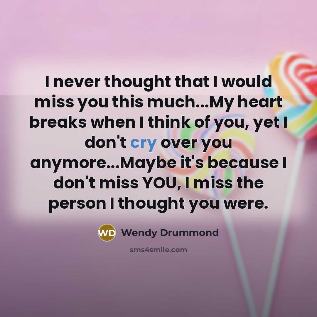 “I never thought that I would miss you this much...My heart breaks when I think of you, yet I don't cry over you anymore...Maybe it's because I don't miss YOU, I miss the person I thought you were.” quote by Wendy Drummond