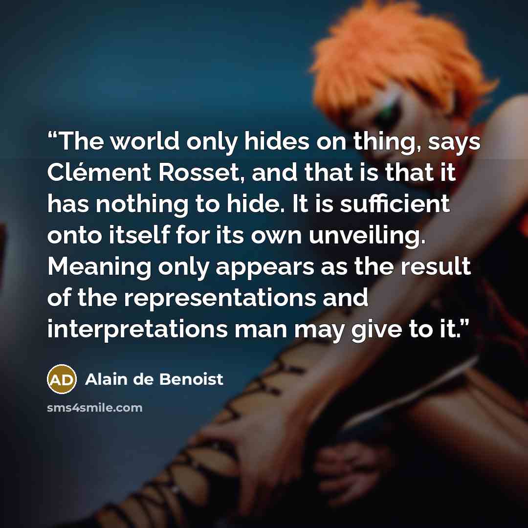 “The world only hides on thing, says Clément Rosset, and that is that it has nothing to hide. It is sufficient onto itself for its own unveiling. Meaning only appears as the result of the representations and interpretations man may give to it.” quote by Alain de Benoist