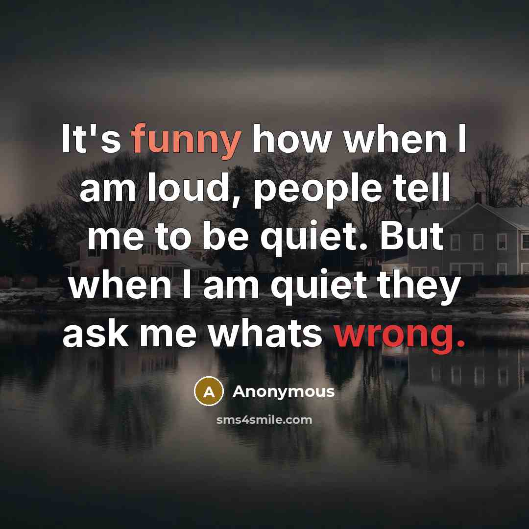 “It's funny how when I am loud, people tell me to be quiet. But when I am quiet they ask me whats wrong.” quote by Anonymous