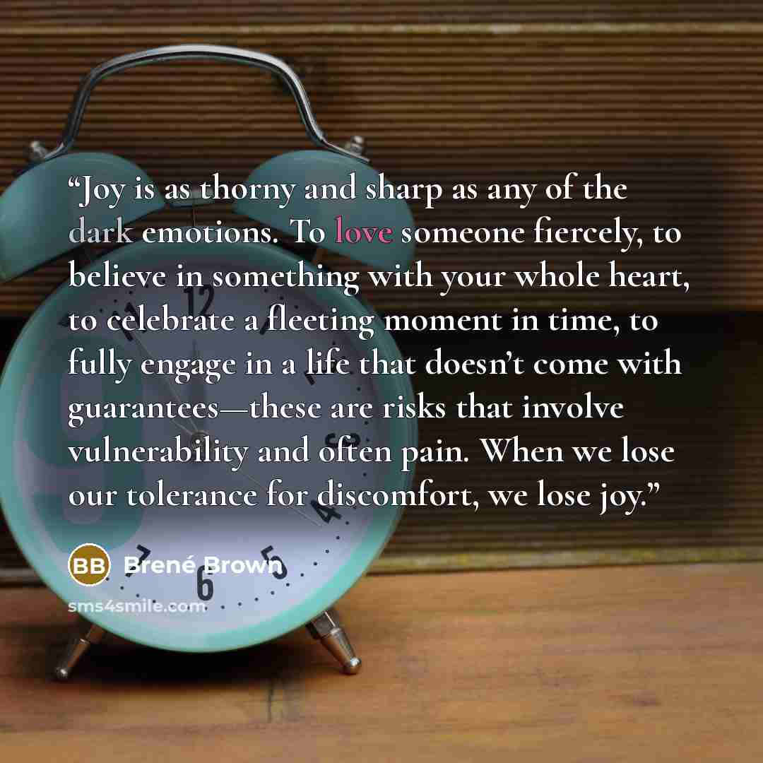 “Joy is as thorny and sharp as any of the dark emotions. To love someone fiercely, to believe in something with your whole heart, to celebrate a fleeting moment in time, to fully engage in a life that doesn’t come with guarantees—these are risks that involve vulnerability and often pain. When we…” quote by Brené Brown