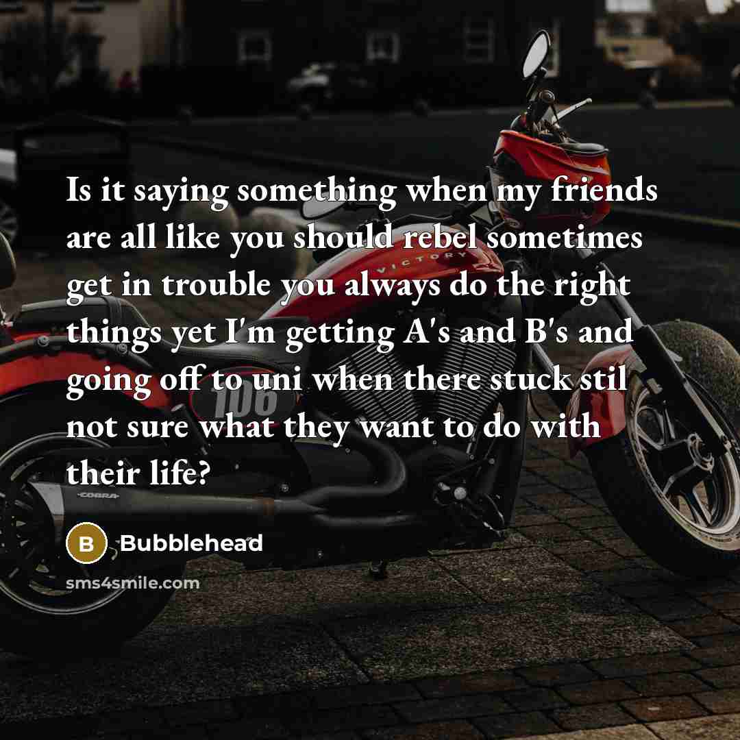 “Is it saying something when my friends are all like you should rebel sometimes get in trouble you always do the right things yet I'm getting A's and B's and going off to uni when there stuck stil not sure what they want to do with their life?” quote by Bubblehead