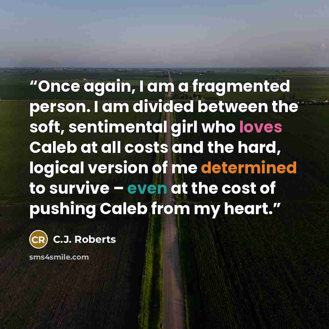“Once again, I am a fragmented person. I am divided between the soft, sentimental girl who loves Caleb at all costs and the hard, logical version of me determined to survive – even at the cost of pushing Caleb from my heart.” quote by C.J. Roberts
