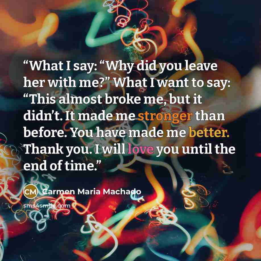 “What I say: “Why did you leave her with me?” What I want to say: “This almost broke me, but it didn’t. It made me stronger than before. You have made me better. Thank you. I will love you until the end of time.” quote by Carmen Maria Machado