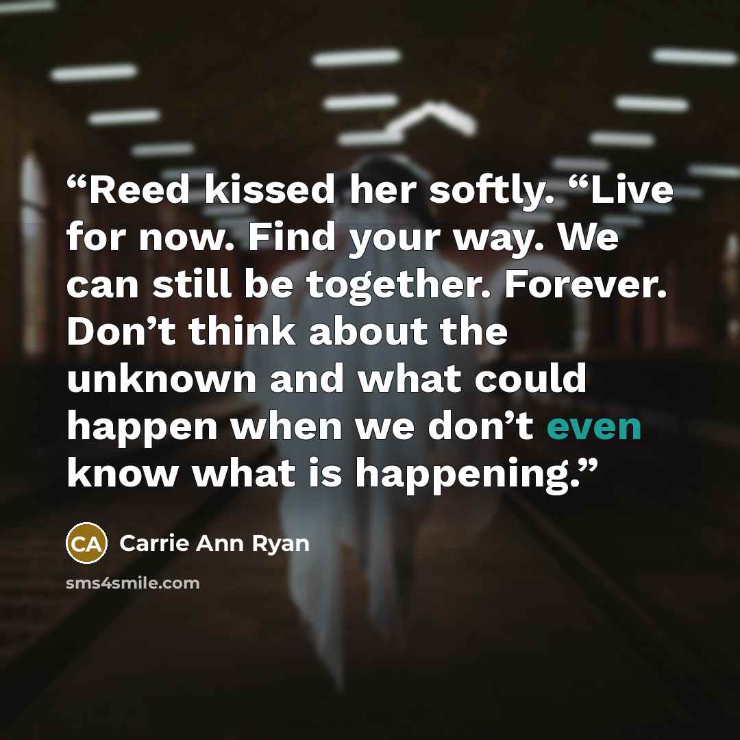 “Reed kissed her softly. “Live for now. Find your way. We can still be together. Forever. Don’t think about the unknown and what could happen when we don’t even know what is happening.” quote by Carrie Ann Ryan