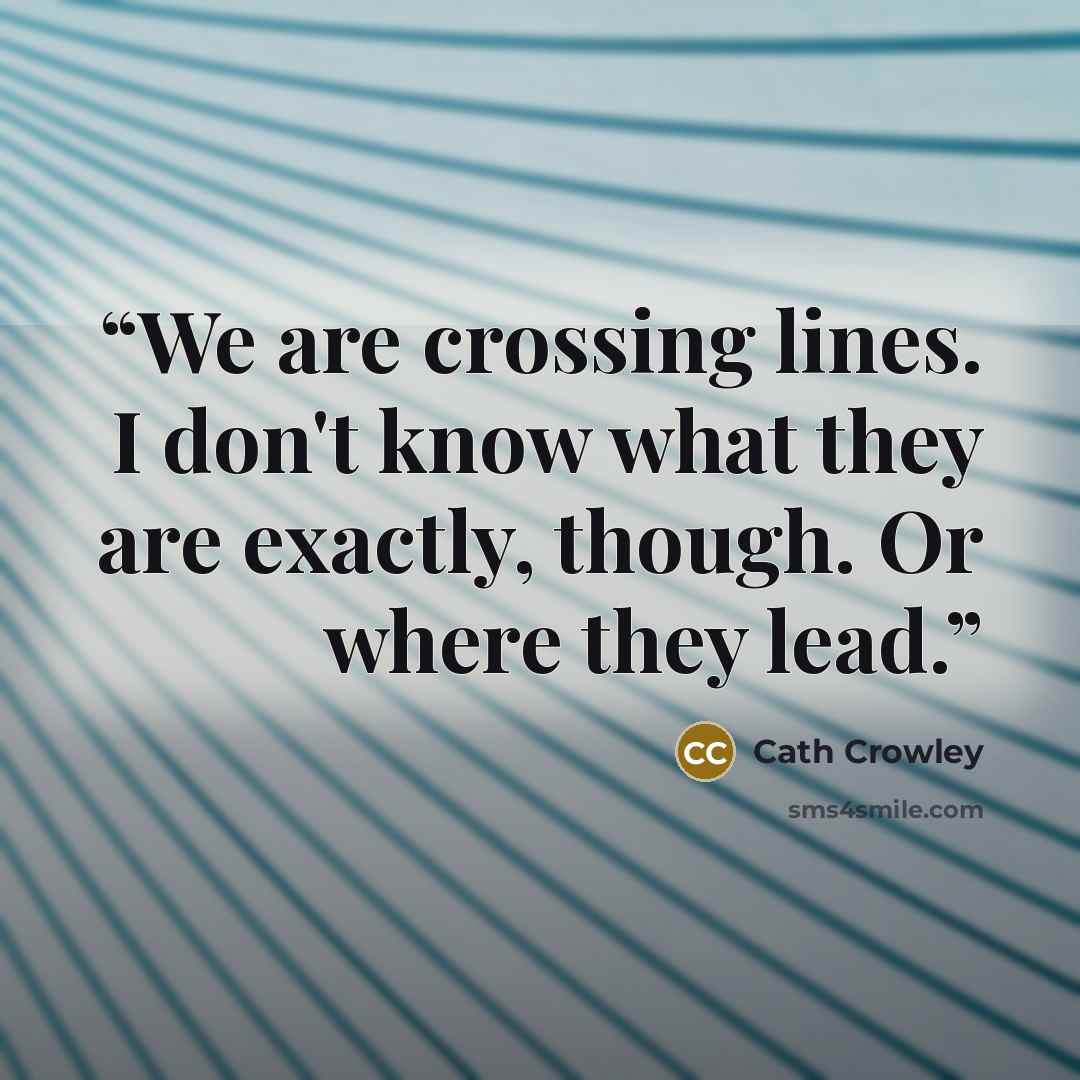 “We are crossing lines. I don't know what they are exactly, though. Or where they lead.” quote by Cath Crowley
