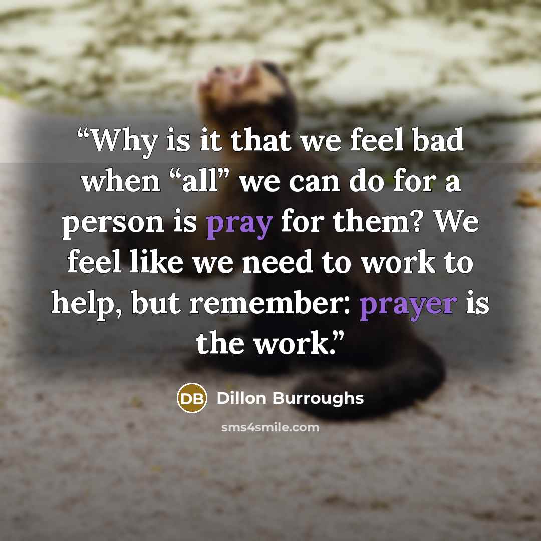 “Why is it that we feel bad when “all” we can do for a person is pray for them? We feel like we need to work to help, but remember: prayer is the work.” quote by Dillon Burroughs