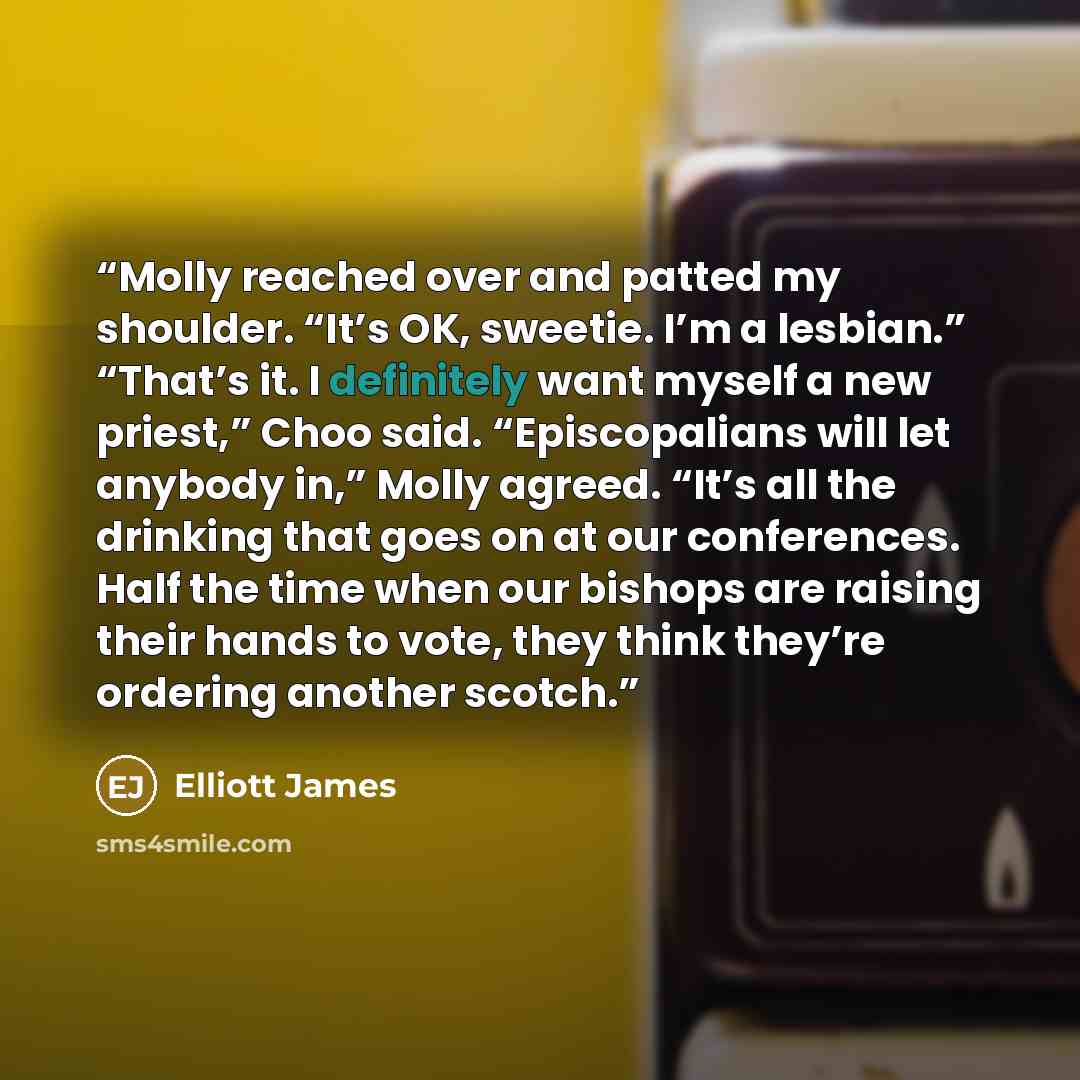 “Molly reached over and patted my shoulder. “It’s OK, sweetie. I’m a lesbian.” “That’s it. I definitely want myself a new priest,” Choo said. “Episcopalians will let anybody in,” Molly agreed. “It’s all the drinking that goes on at our conferences. Half the time when our bishops are raising their…” quote by Elliott James