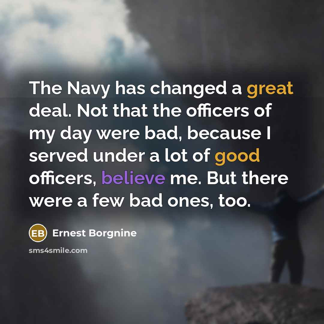 “The Navy has changed a great deal. Not that the officers of my day were bad, because I served under a lot of good officers, believe me. But there were a few bad ones, too.” quote by Ernest Borgnine