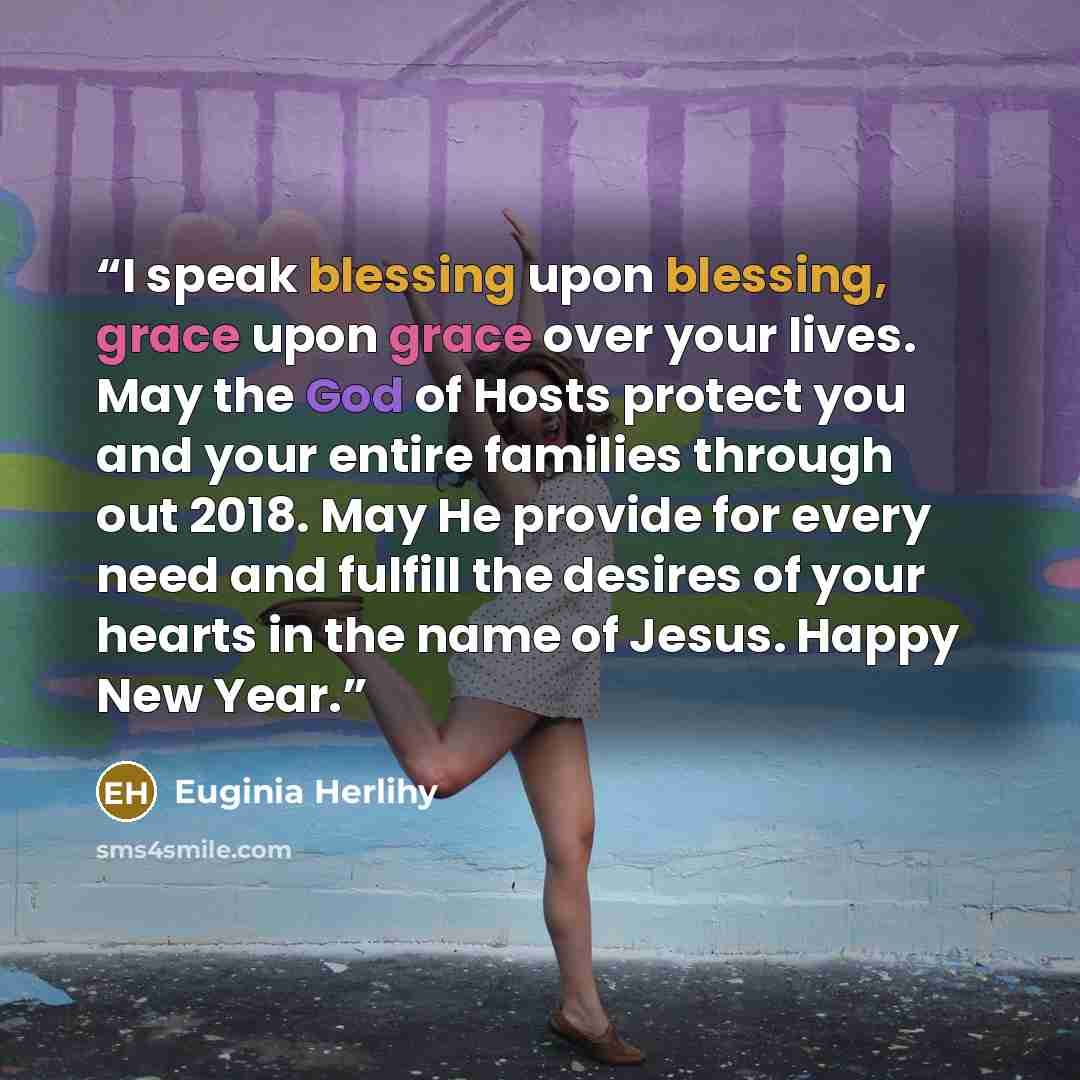 “I speak blessing upon blessing, grace upon grace over your lives. May the God of Hosts protect you and your entire families through out 2018. May He provide for every need and fulfill the desires of your hearts in the name of Jesus. Happy New Year.” quote by Euginia Herlihy