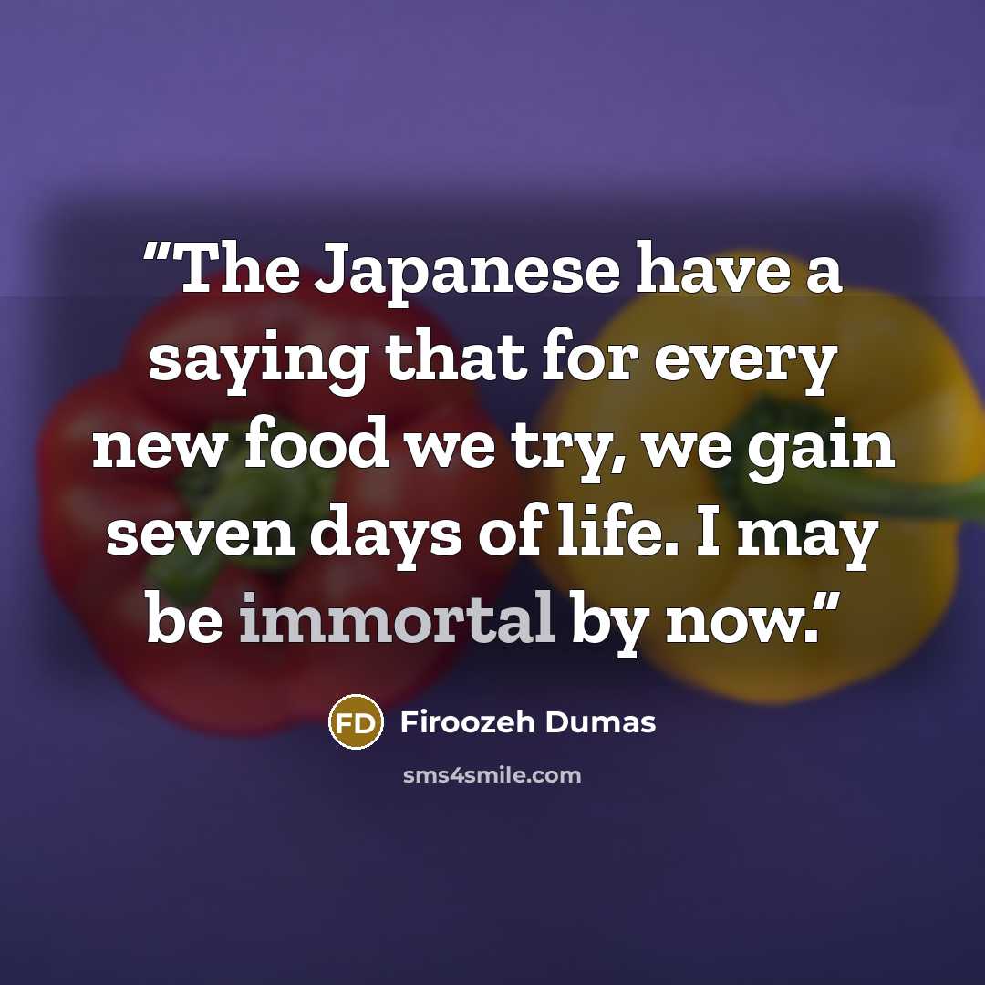 “The Japanese have a saying that for every new food we try, we gain seven days of life. I may be immortal by now.” quote by Firoozeh Dumas