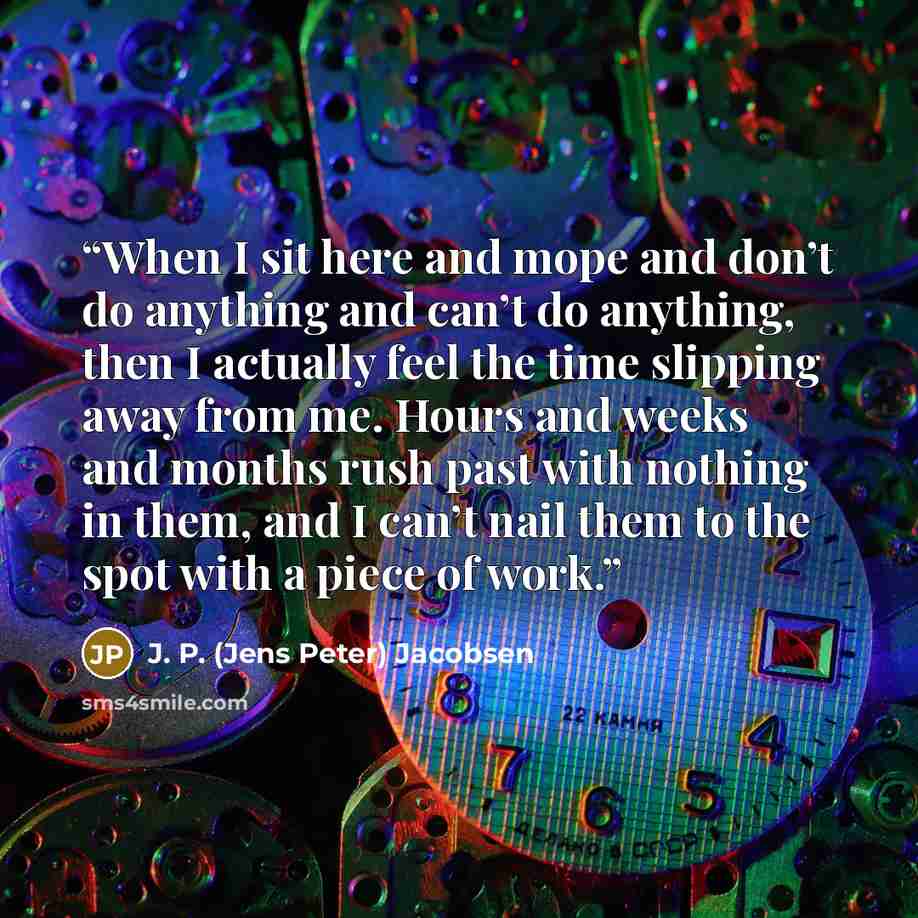 “When I sit here and mope and don’t do anything and can’t do anything, then I actually feel the time slipping away from me. Hours and weeks and months rush past with nothing in them, and I can’t nail them to the spot with a piece of work.” quote by J. P. (Jens Peter) Jacobsen