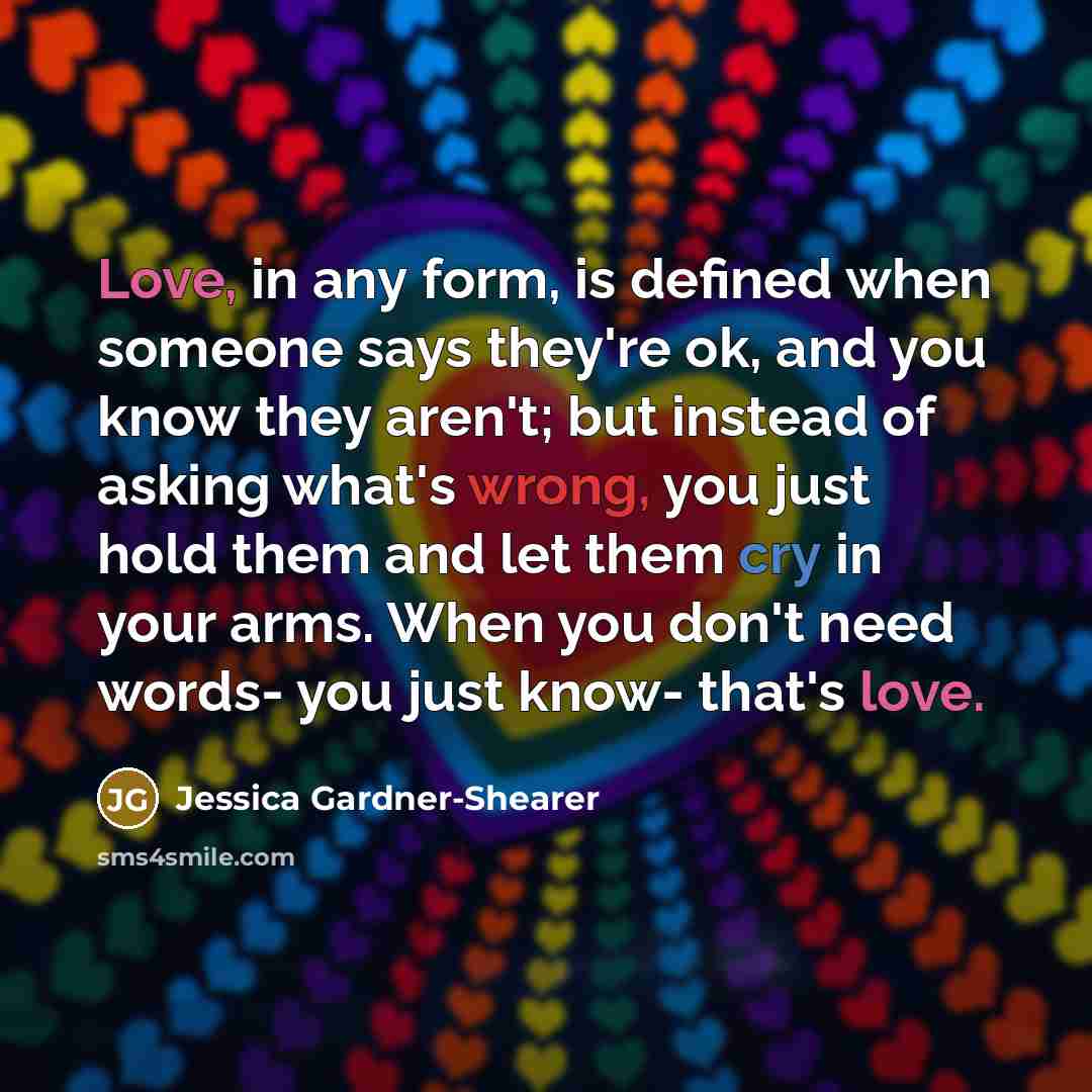 “Love, in any form, is defined when someone says they're ok, and you know they aren't; but instead of asking what's wrong, you just hold them and let them cry in your arms. When you don't need words- you just know- that's love.” quote by Jessica Gardner-Shearer