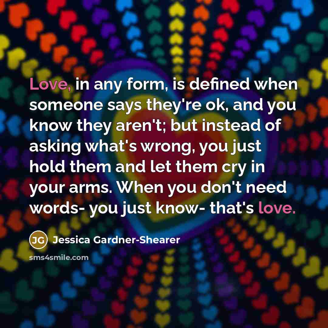 “Love, in any form, is defined when someone says they're ok, and you know they aren't; but instead of asking what's wrong, you just hold them and let them cry in your arms. When you don't need words- you just know- that's love.” quote by Jessica Gardner-Shearer