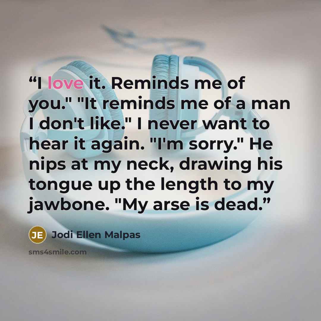 “I love it. Reminds me of you." "It reminds me of a man I don't like." I never want to hear it again. "I'm sorry." He nips at my neck, drawing his tongue up the length to my jawbone. "My arse is dead.” quote by Jodi Ellen Malpas
