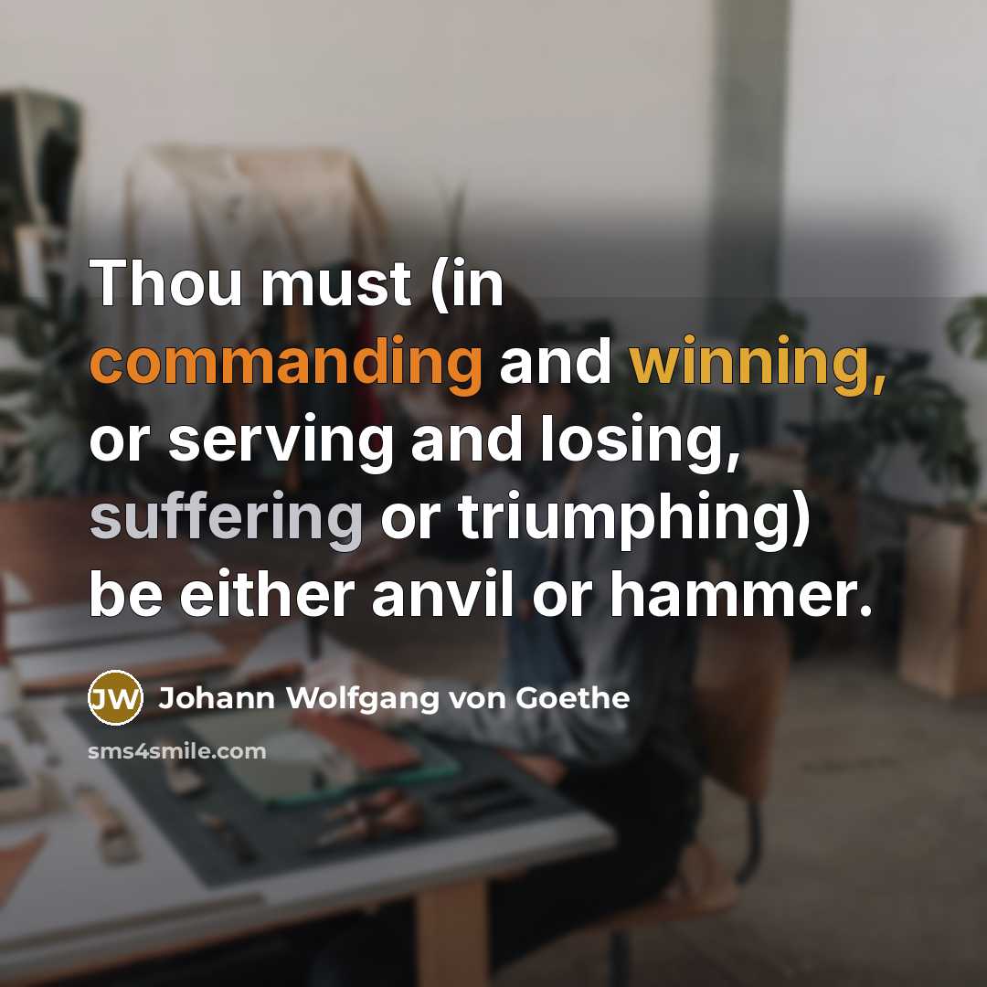 “Thou must (in commanding and winning, or serving and losing, suffering or triumphing) be either anvil or hammer.” quote by Johann Wolfgang von Goethe