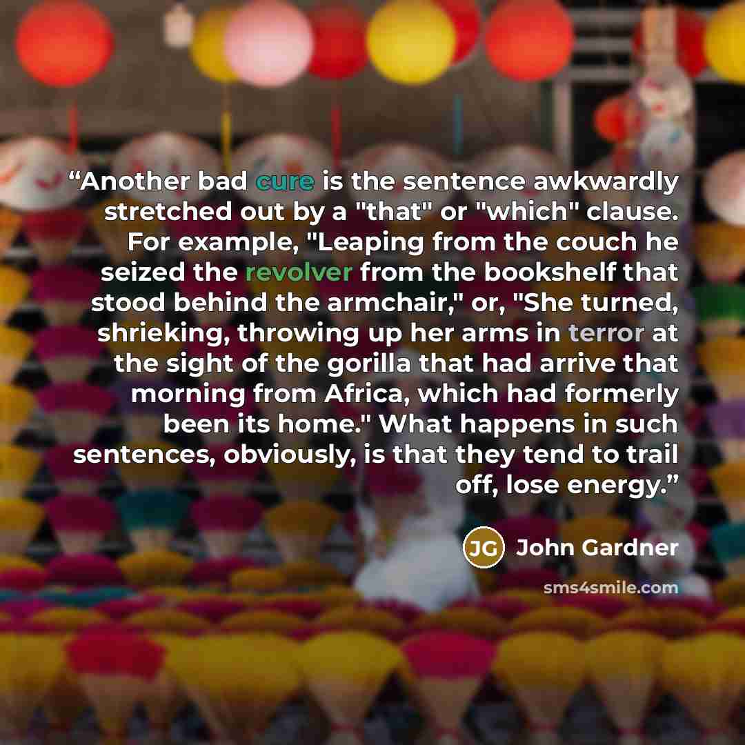 “Another bad cure is the sentence awkwardly stretched out by a "that" or "which" clause. For example, "Leaping from the couch he seized the revolver from the bookshelf that stood behind the armchair," or, "She turned, shrieking, throwing up her arms in terror at the sight of the gorilla that had…” quote by John Gardner