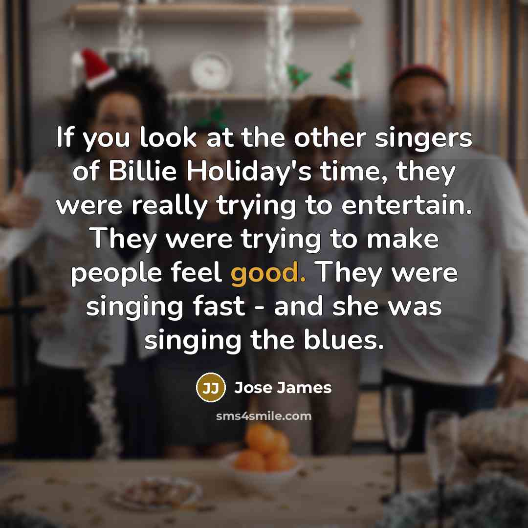 “If you look at the other singers of Billie Holiday's time, they were really trying to entertain. They were trying to make people feel good. They were singing fast - and she was singing the blues.” quote by Jose James