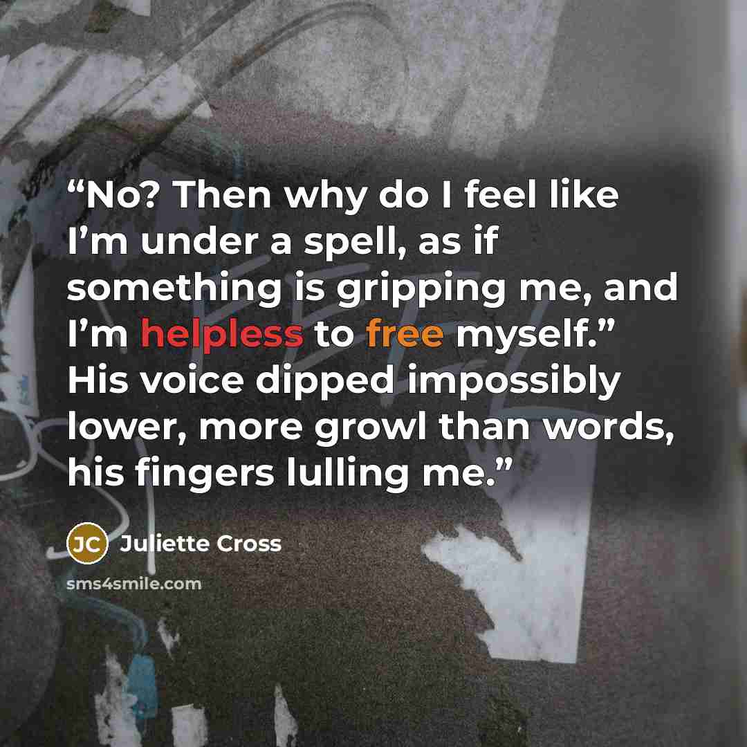 “No? Then why do I feel like I’m under a spell, as if something is gripping me, and I’m helpless to free myself.” His voice dipped impossibly lower, more growl than words, his fingers lulling me.” quote by Juliette Cross