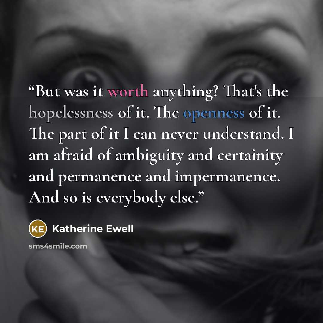 “But was it worth anything? That's the hopelessness of it. The openness of it. The part of it I can never understand. I am afraid of ambiguity and certainity and permanence and impermanence. And so is everybody else.” quote by Katherine Ewell