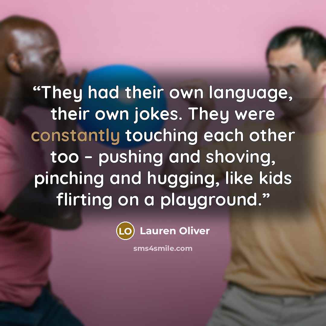 “They had their own language, their own jokes. They were constantly touching each other too – pushing and shoving, pinching and hugging, like kids flirting on a playground.” quote by Lauren Oliver