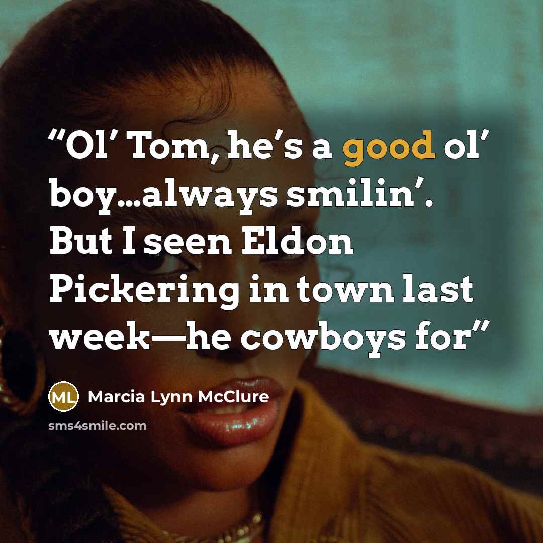 “Ol’ Tom, he’s a good ol’ boy…always smilin’. But I seen Eldon Pickering in town last week—he cowboys for” quote by Marcia Lynn McClure