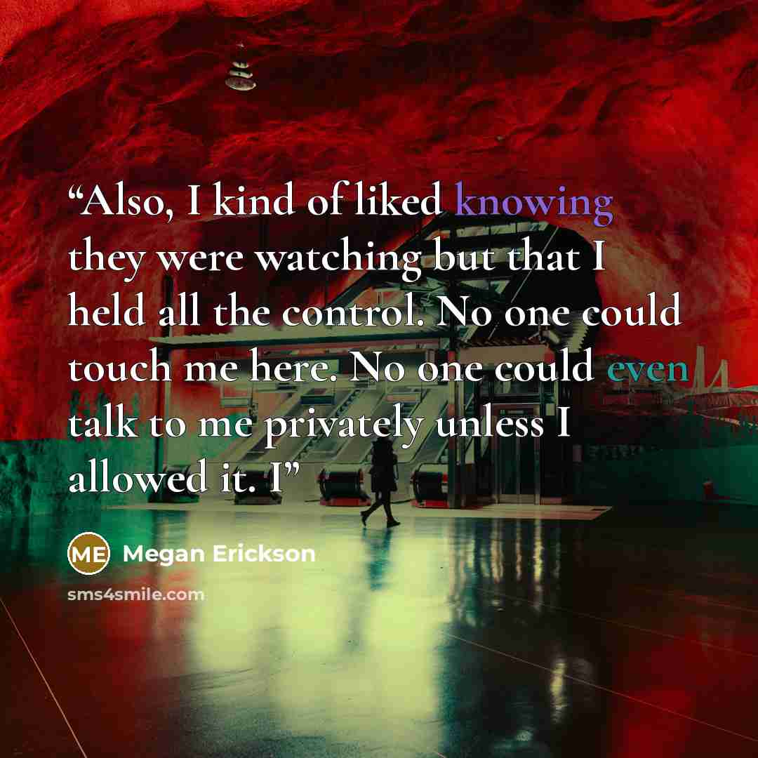 “Also, I kind of liked knowing they were watching but that I held all the control. No one could touch me here. No one could even talk to me privately unless I allowed it. I” quote by Megan Erickson