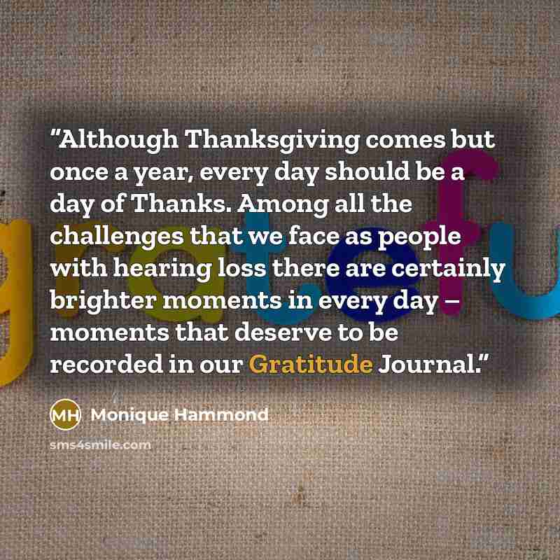 “Although Thanksgiving comes but once a year, every day should be a day of Thanks. Among all the challenges that we face as people with hearing loss there are certainly brighter moments in every day – moments that deserve to be recorded in our Gratitude Journal.” quote by Monique Hammond