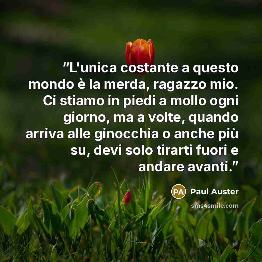 “L'unica costante a questo mondo è la merda, ragazzo mio. Ci stiamo in piedi a mollo ogni giorno, ma a volte, quando arriva alle ginocchia o anche più su, devi solo tirarti fuori e andare avanti.” quote by Paul Auster