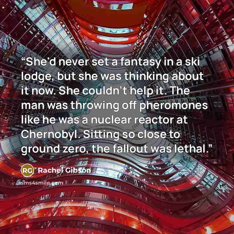 “She'd never set a fantasy in a ski lodge, but she was thinking about it now. She couldn't help it. The man was throwing off pheromones like he was a nuclear reactor at Chernobyl. Sitting so close to ground zero, the fallout was lethal.” quote by Rachel Gibson