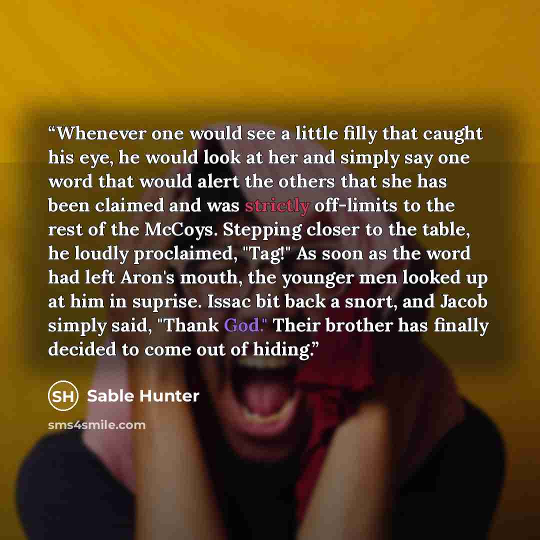 “Whenever one would see a little filly that caught his eye, he would look at her and simply say one word that would alert the others that she has been claimed and was strictly off-limits to the rest of the McCoys. Stepping closer to the table, he loudly proclaimed, "Tag!" As soon as the word had…” quote by Sable Hunter