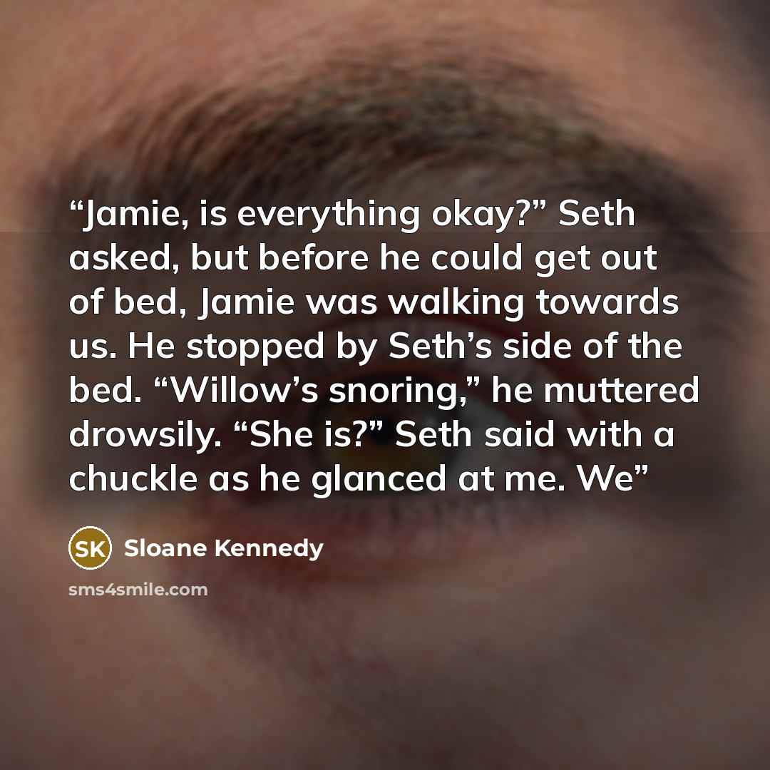 “Jamie, is everything okay?” Seth asked, but before he could get out of bed, Jamie was walking towards us. He stopped by Seth’s side of the bed. “Willow’s snoring,” he muttered drowsily. “She is?” Seth said with a chuckle as he glanced at me. We” quote by Sloane Kennedy