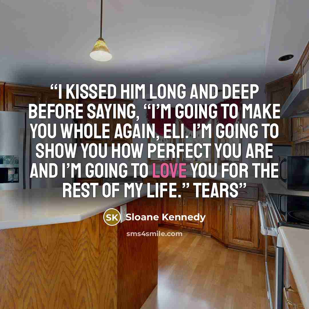 “I kissed him long and deep before saying, “I’m going to make you whole again, Eli. I’m going to show you how perfect you are and I’m going to love you for the rest of my life.” Tears” quote by Sloane Kennedy