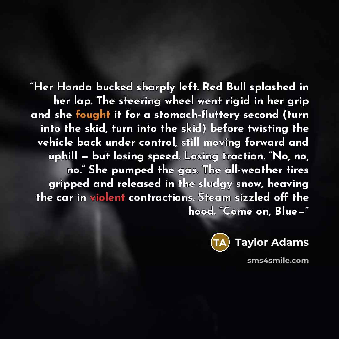 “Her Honda bucked sharply left. Red Bull splashed in her lap. The steering wheel went rigid in her grip and she fought it for a stomach-fluttery second (turn into the skid, turn into the skid) before twisting the vehicle back under control, still moving forward and uphill — but losing speed. Losing…” quote by Taylor Adams