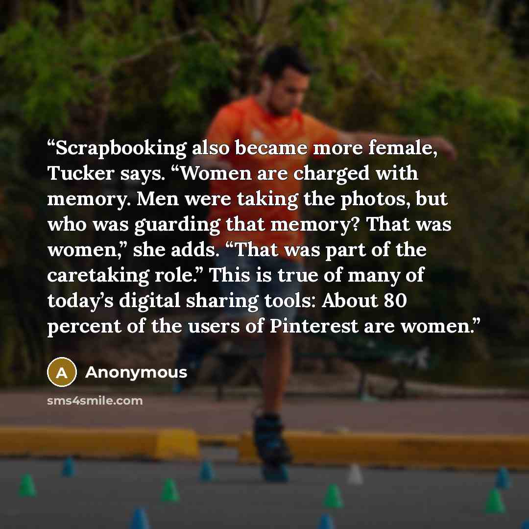 “Scrapbooking also became more female, Tucker says. “Women are charged with memory. Men were taking the photos, but who was guarding that memory? That was women,” she adds. “That was part of the caretaking role.” This is true of many of today’s digital sharing tools: About 80 percent of the users…” quote by Anonymous