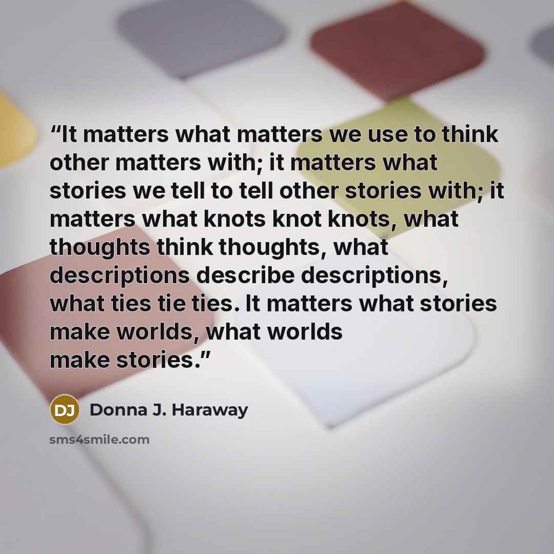 “It matters what matters we use to think other matters with; it matters what stories we tell to tell other stories with; it matters what knots knot knots, what thoughts think thoughts, what descriptions describe descriptions, what ties tie ties. It matters what stories make worlds, what worlds make…” quote by Donna J. Haraway