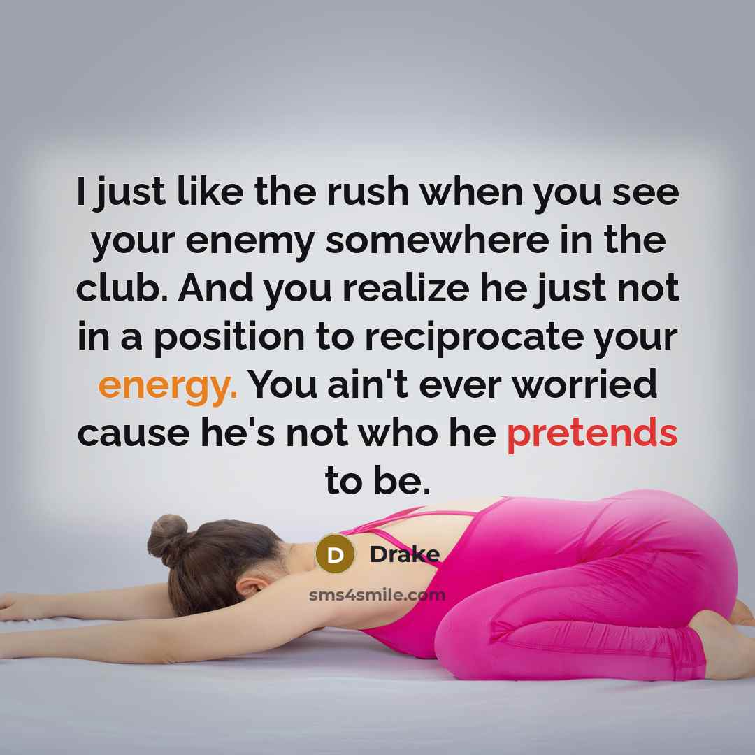 “I just like the rush when you see your enemy somewhere in the club. And you realize he just not in a position to reciprocate your energy. You ain't ever worried cause he's not who he pretends to be.” quote by Drake