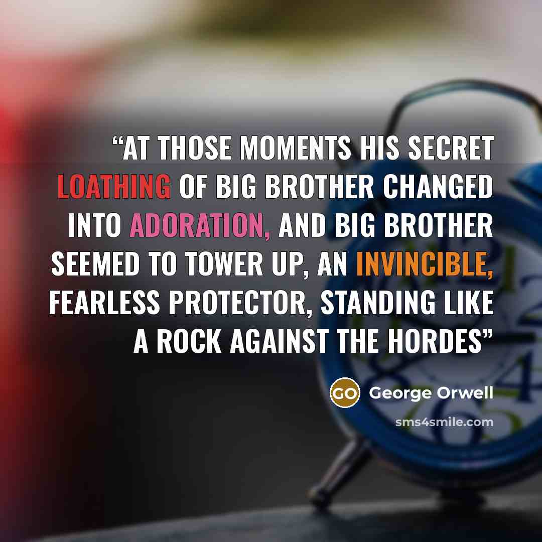 “At those moments his secret loathing of Big Brother changed into adoration, and Big Brother seemed to tower up, an invincible, fearless protector, standing like a rock against the hordes” quote by George Orwell