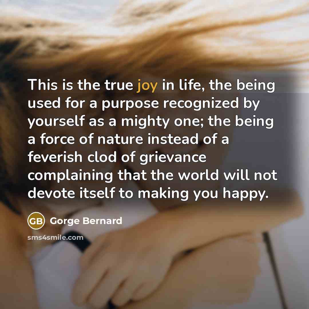 “This is the true joy in life, the being used for a purpose recognized by yourself as a mighty one; the being a force of nature instead of a feverish clod of grievance complaining that the world will not devote itself to making you happy.” quote by Gorge Bernard