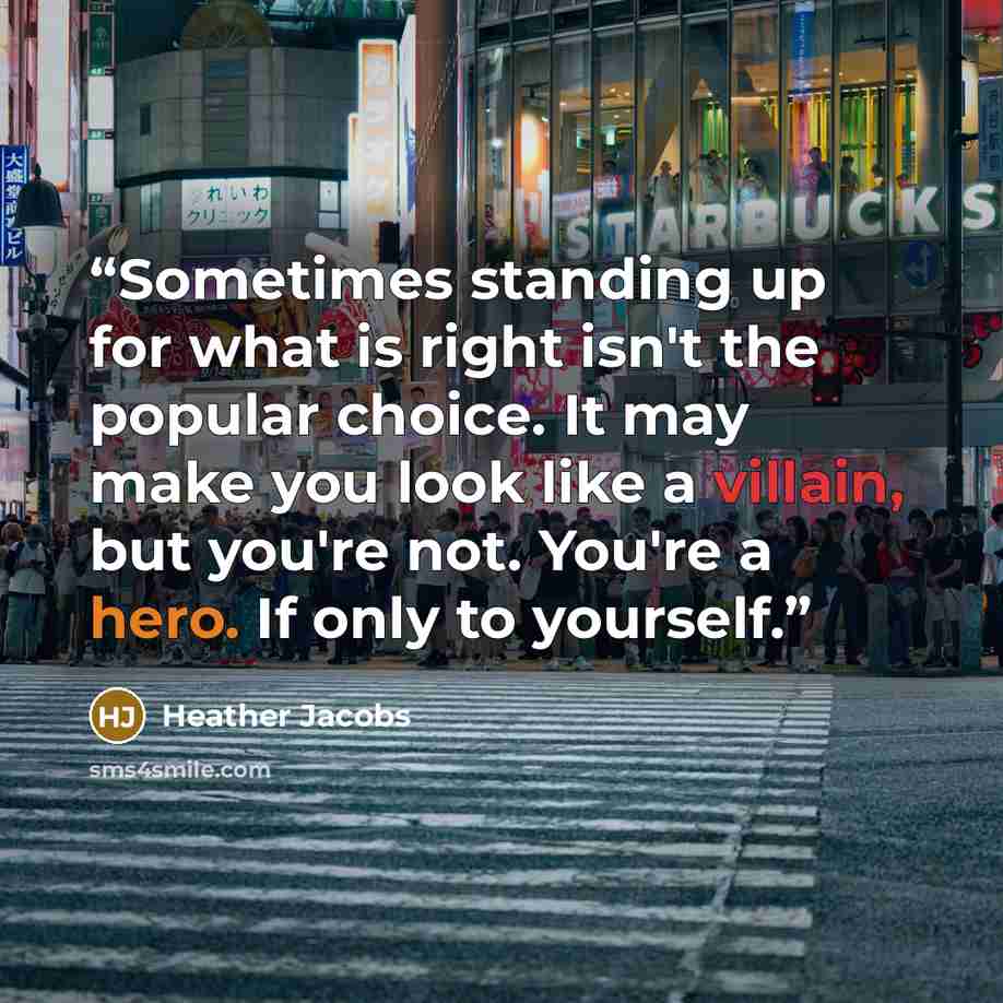 “Sometimes standing up for what is right isn't the popular choice. It may make you look like a villain, but you're not. You're a hero. If only to yourself.” quote by Heather Jacobs