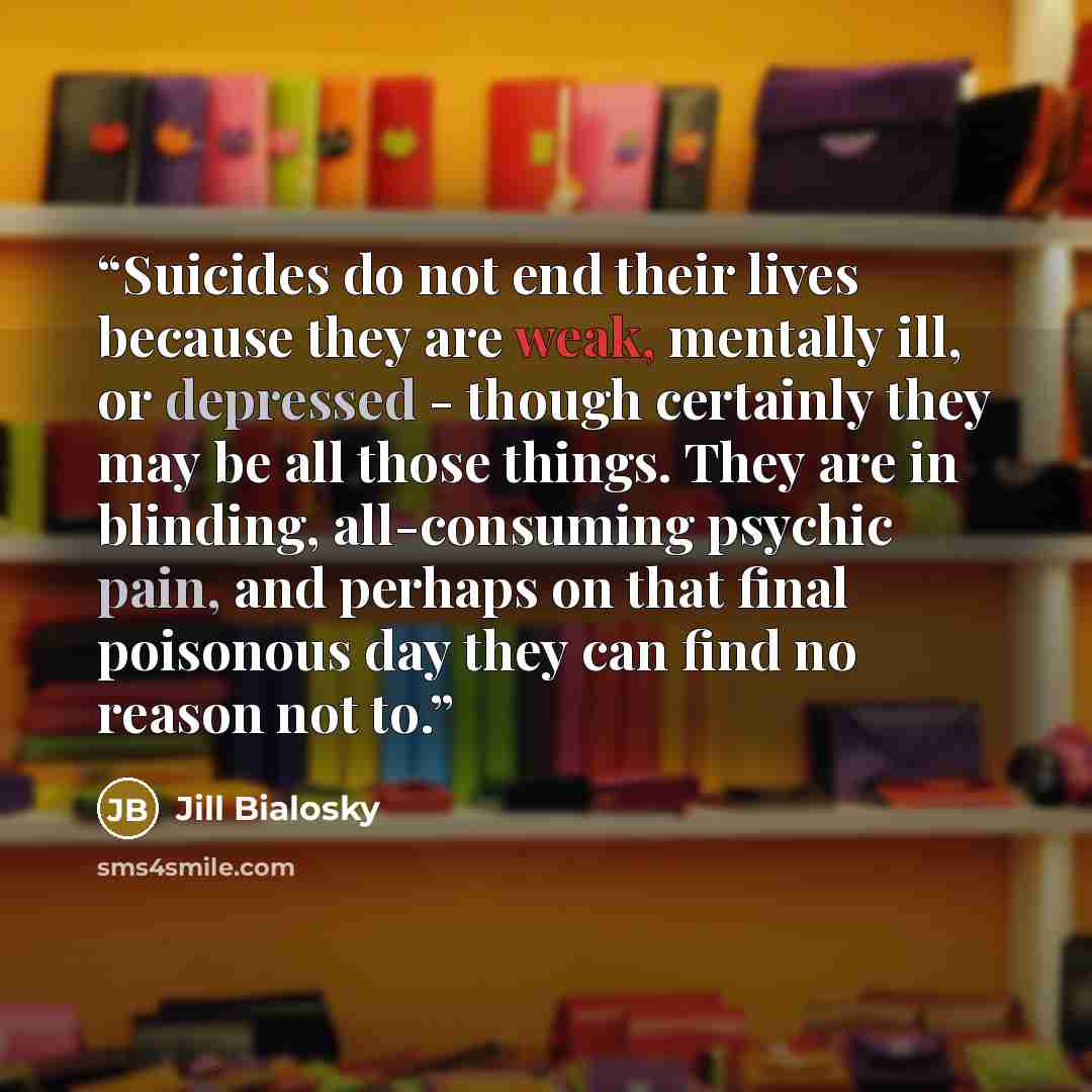 “Suicides do not end their lives because they are weak, mentally ill, or depressed - though certainly they may be all those things. They are in blinding, all-consuming psychic pain, and perhaps on that final poisonous day they can find no reason not to.” quote by Jill Bialosky