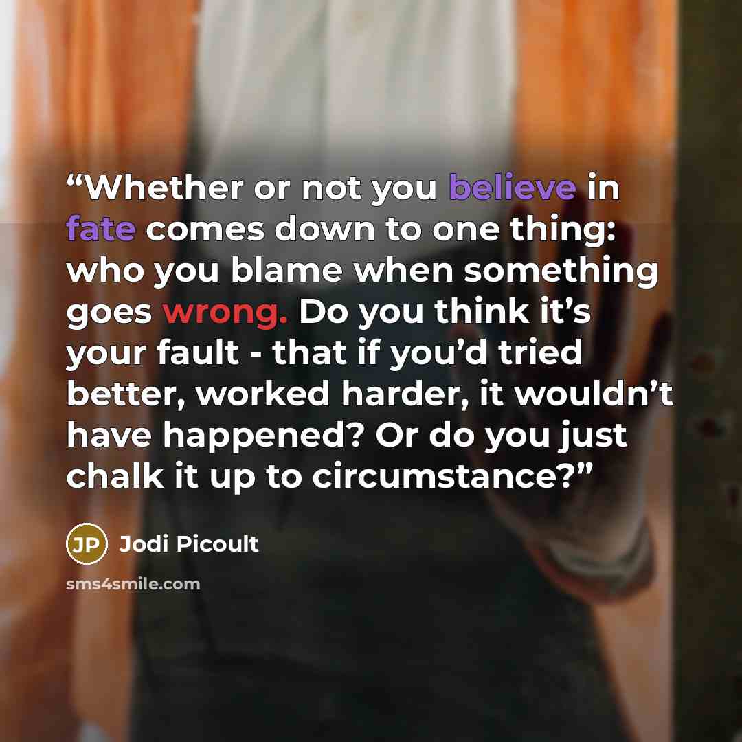 “Whether or not you believe in fate comes down to one thing: who you blame when something goes wrong. Do you think it’s your fault - that if you’d tried better, worked harder, it wouldn’t have happened? Or do you just chalk it up to circumstance?” quote by Jodi Picoult
