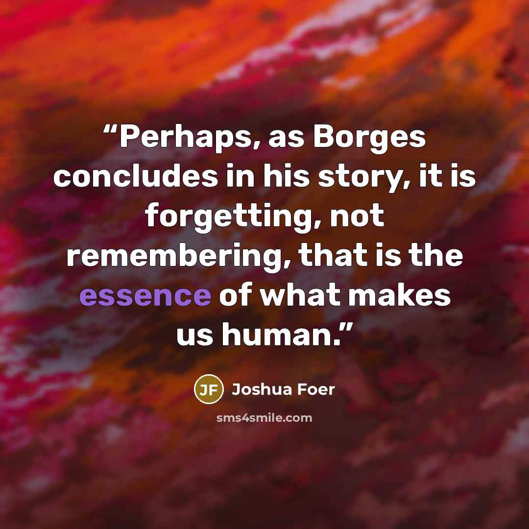 “Perhaps, as Borges concludes in his story, it is forgetting, not remembering, that is the essence of what makes us human.” quote by Joshua Foer