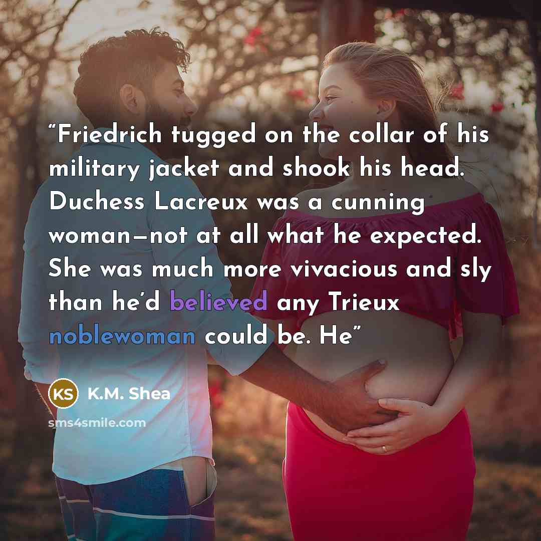 “Friedrich tugged on the collar of his military jacket and shook his head. Duchess Lacreux was a cunning woman—not at all what he expected. She was much more vivacious and sly than he’d believed any Trieux noblewoman could be. He” quote by K.M. Shea