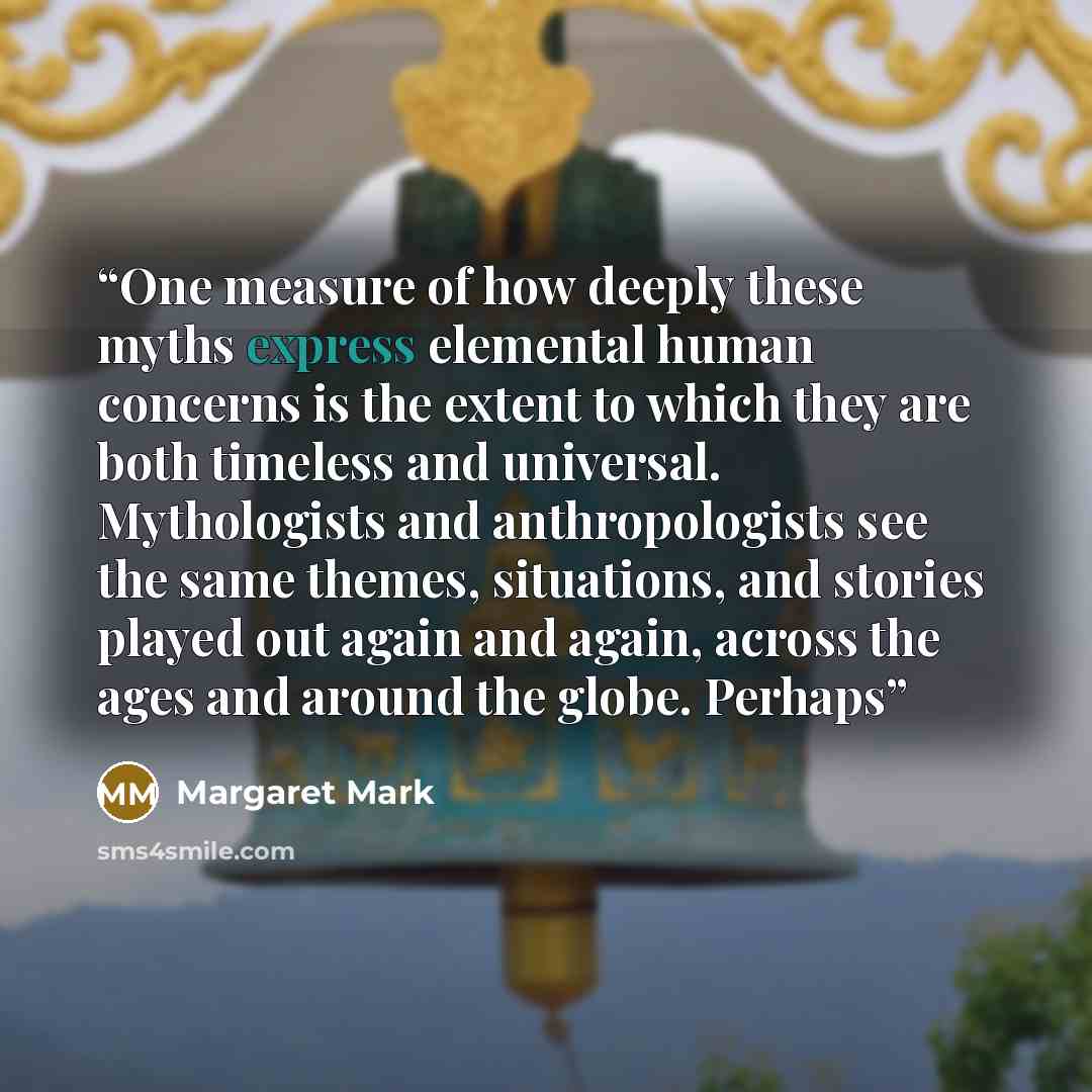 “One measure of how deeply these myths express elemental human concerns is the extent to which they are both timeless and universal. Mythologists and anthropologists see the same themes, situations, and stories played out again and again, across the ages and around the globe. Perhaps” quote by Margaret Mark