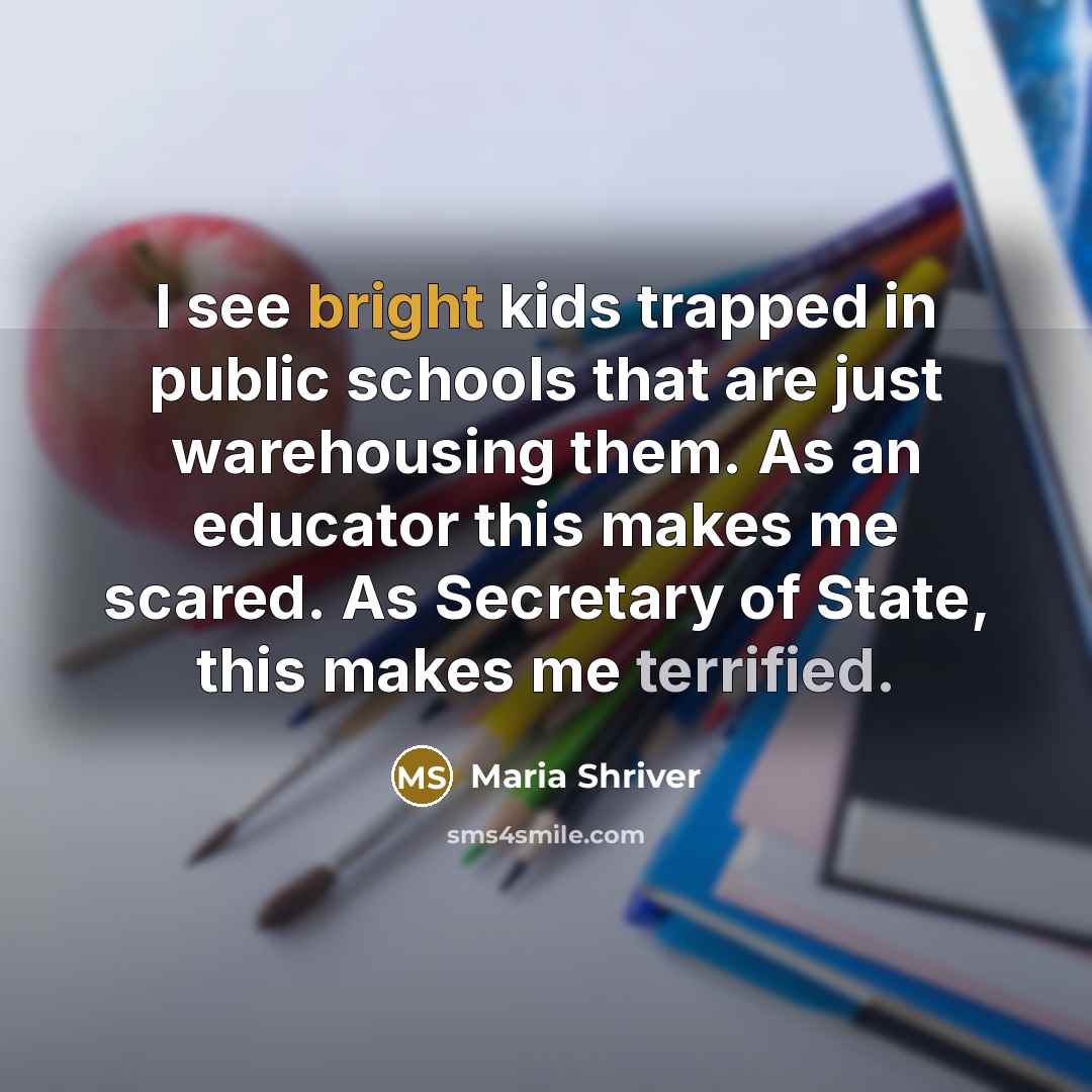 “I see bright kids trapped in public schools that are just warehousing them. As an educator this makes me scared. As Secretary of State, this makes me terrified.” quote by Maria Shriver