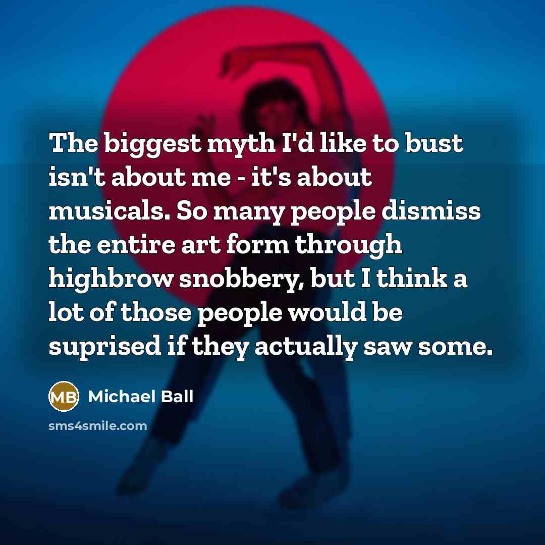 “The biggest myth I'd like to bust isn't about me - it's about musicals. So many people dismiss the entire art form through highbrow snobbery, but I think a lot of those people would be suprised if they actually saw some.” quote by Michael Ball