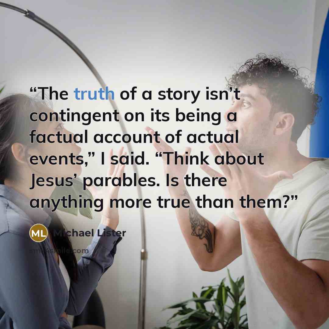 “The truth of a story isn’t contingent on its being a factual account of actual events,” I said. “Think about Jesus’ parables. Is there anything more true than them?” quote by Michael Lister