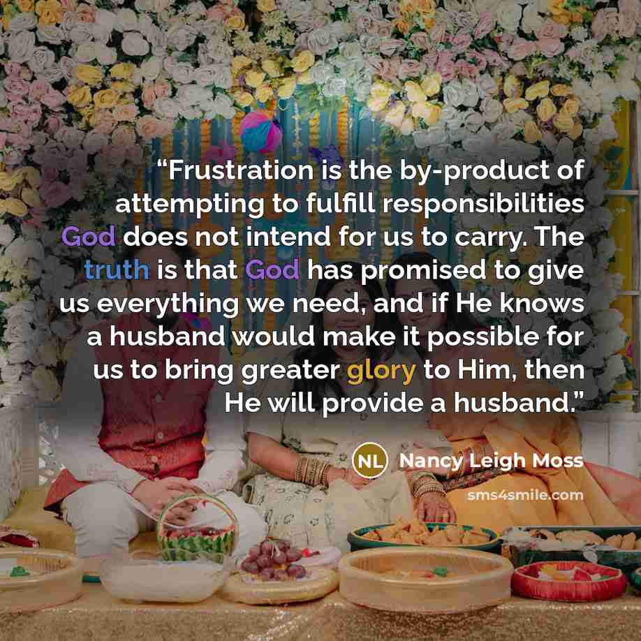 “Frustration is the by-product of attempting to fulfill responsibilities God does not intend for us to carry. The truth is that God has promised to give us everything we need, and if He knows a husband would make it possible for us to bring greater glory to Him, then He will provide a husband.” quote by Nancy Leigh Moss