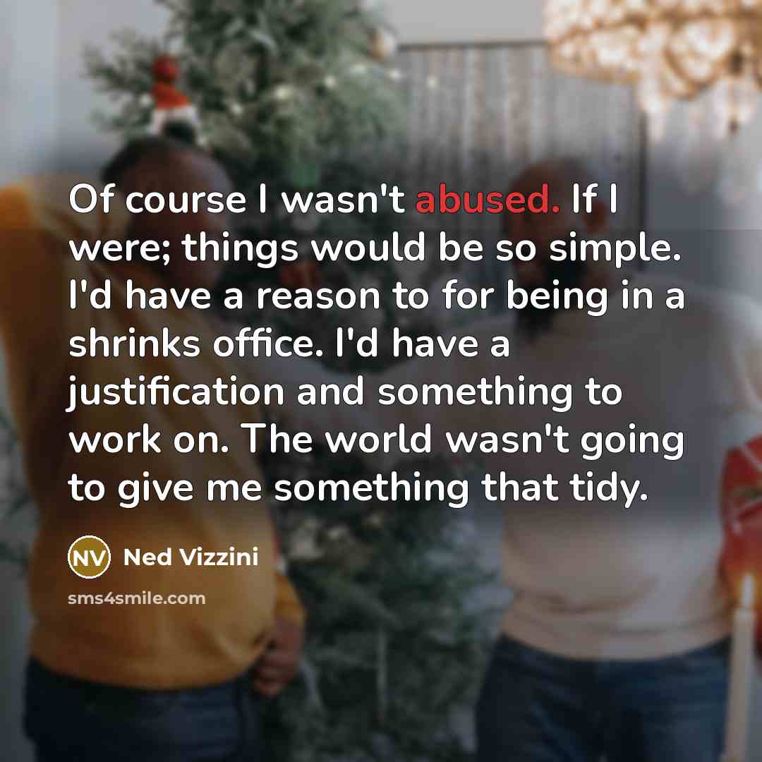 “Of course I wasn't abused. If I were; things would be so simple. I'd have a reason to for being in a shrinks office. I'd have a justification and something to work on. The world wasn't going to give me something that tidy.” quote by Ned Vizzini