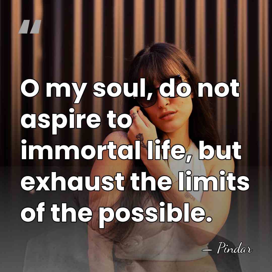 O my soul, do not aspire to immortal life, but exhaust the&hellip; - Pindar